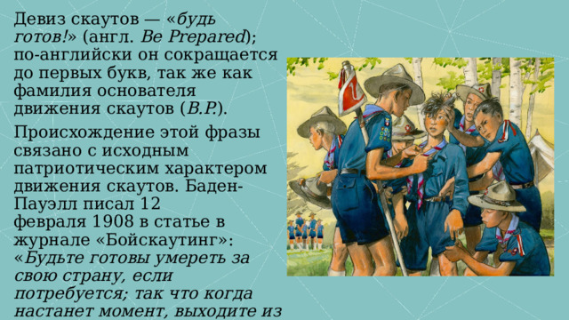 Девиз скаутов — « будь готов! » (англ. Be Prepared ); по-английски он сокращается до первых букв, так же как фамилия основателя движения скаутов ( B.P. ). Происхождение этой фразы связано с исходным патриотическим характером движения скаутов. Баден-Пауэлл писал 12 февраля 1908 в статье в журнале «Бойскаутинг»: « Будьте готовы умереть за свою страну, если потребуется; так что когда настанет момент, выходите из дома с уверенностью и без раздумья о том, убьют вас или нет ». 