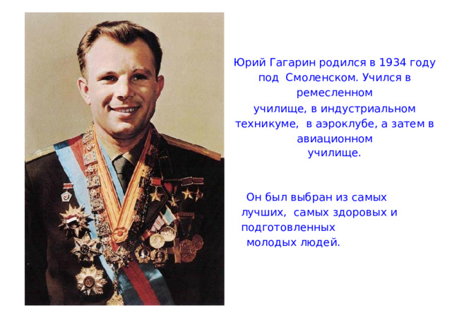 Юрий Гагарин родился в 1934 году под Смоленском. Учился в ремесленном училище, в индустриальном техникуме, в аэроклубе, а затем в авиационном училище. Он был выбран из самых лучших, самых здоровых и подготовленных молодых людей. 