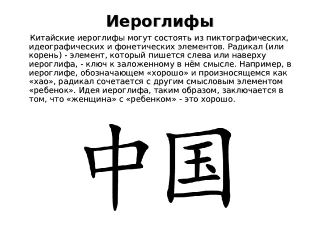 Иероглифы    Китайские иероглифы могут состоять из пиктографических, идеографических и фонетических элементов. Радикал (или корень) - элемент, который пишется слева или наверху иероглифа, - ключ к заложенному в нём смысле. Например, в иероглифе, обозначающем «хорошо» и произносящемся как «хао», радикал сочетается с другим смысловым элементом «ребенок». Идея иероглифа, таким образом, заключается в том, что «женщина» с «ребенком» - это хорошо. 