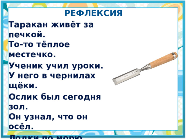 рефлексия Таракан живёт за печкой. То-то тёплое местечко. Ученик учил уроки. У него в чернилах щёки. Ослик был сегодня зол. Он узнал, что он осёл. Лодки по морю плывут, Люди вёслами гребут. Дятел жил в дупле пустом. Дуб долбил он долотом. 