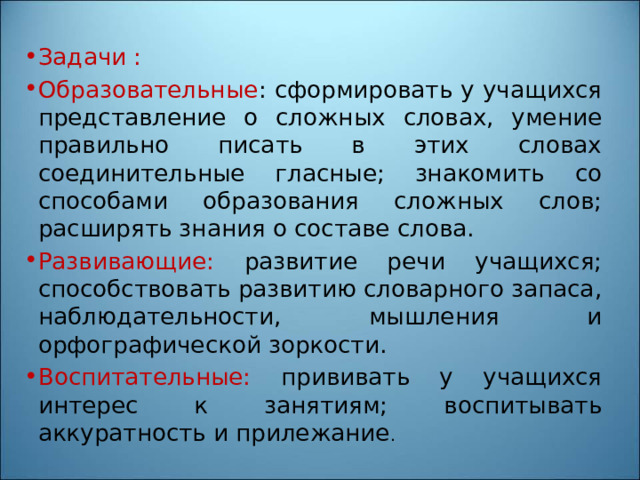 Задачи : Образовательные : сформировать у учащихся представление о сложных словах, умение правильно писать в этих словах соединительные гласные; знакомить со способами образования сложных слов; расширять знания о составе слова. Развивающие: развитие речи учащихся; способствовать развитию словарного запаса, наблюдательности, мышления и орфографической зоркости. Воспитательные: прививать у учащихся интерес к занятиям; воспитывать аккуратность и прилежание . 