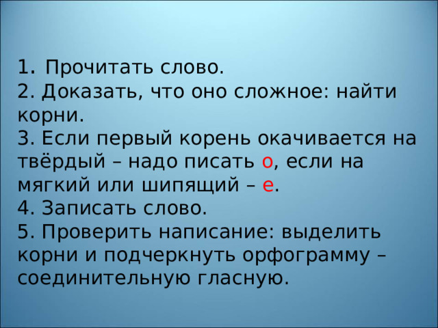 1 . Прочитать слово.  2. Доказать, что оно сложное: найти корни.  3. Если первый корень окачивается на твёрдый – надо писать о , если на мягкий или шипящий – е .  4. Записать слово.  5. Проверить написание: выделить корни и подчеркнуть орфограмму – соединительную гласную.   