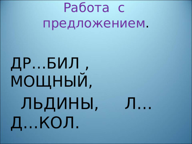 Работа с предложением . ДР…БИЛ , МОЩНЫЙ,  ЛЬДИНЫ, Л…Д…КОЛ. 