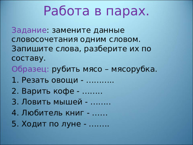 Работа в парах.   Задание : замените данные словосочетания одним словом. Запишите слова, разберите их по составу. Образец: рубить мясо – мясорубка. 1. Резать овощи - ……….. 2. Варить кофе - …….. 3. Ловить мышей - …….. 4. Любитель книг - …… 5. Ходит по луне - …….. 