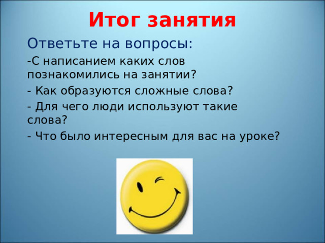 Итог занятия Ответьте на вопросы: -С написанием каких слов познакомились на занятии? - Как образуются сложные слова? - Для чего люди используют такие слова? - Что было интересным для вас на уроке? 