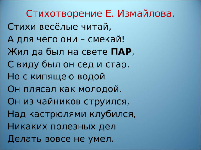 Стихотворение Е. Измайлова.   Стихи весёлые читай, А для чего они – смекай! Жил да был на свете ПАР , С виду был он сед и стар, Но с кипящею водой Он плясал как молодой. Он из чайников струился, Над кастрюлями клубился, Никаких полезных дел Делать вовсе не умел. 