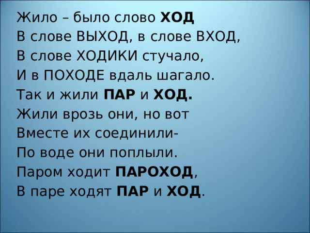 Жило – было слово ХОД В слове ВЫХОД, в слове ВХОД, В слове ХОДИКИ стучало, И в ПОХОДЕ вдаль шагало. Так и жили ПАР и ХОД. Жили врозь они, но вот Вместе их соединили- По воде они поплыли. Паром ходит ПАРОХОД , В паре ходят ПАР и ХОД . 