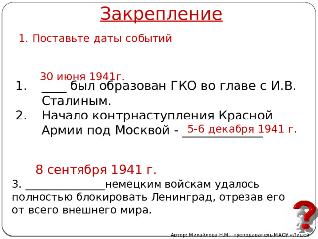 Закрепление 1. Поставьте даты событий 30 июня 1941г. ____ был образован ГКО во главе с И.В. Сталиным. Начало контрнаступления Красной Армии под Москвой - _____________ 5-6 декабря 1941 г. 8 сентября 1941 г.  3.  _______________немецким войскам удалось полностью блокировать Ленинград, отрезав его от всего внешнего мира. Автор: Михайлова Н.М.- преподаватель МАОУ «Лицей № 21» 