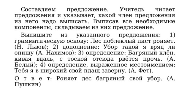  Составляем предложение. Учитель читает предложения и указывает, какой член предложения из него надо выписать. Выписав все необходимые компоненты, складываем из них предложение.  Выпишите из указанного предложения: 1) грамматическую основу: Лес поблеклый лист роняет. (Н. Львов); 2) дополнение: Убор такой я вряд ли опишу (А. Нахимов); 3) определение: Багряный клён, кивая вдаль, с тоской отсюда рвётся прочь. (А. Белый); 4) определение, выраженное местоимением: Тебя я в широкий свой плащ заверну. (А. Фет). О т в е т: Роняет лес багряный свой убор. (А. Пушкин) 