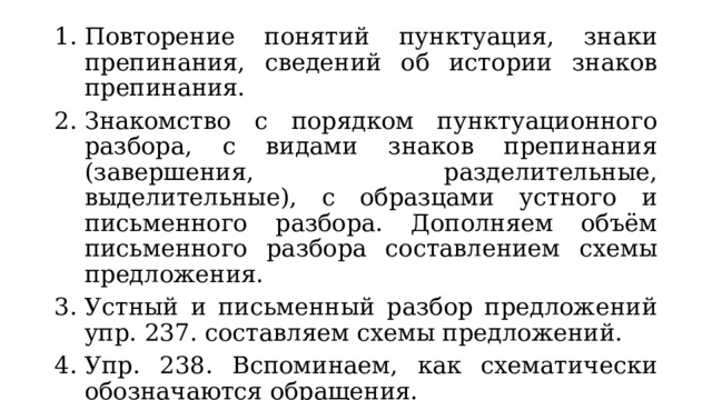 Повторение понятий пунктуация, знаки препинания, сведений об истории знаков препинания. Знакомство с порядком пунктуационного разбора, с видами знаков препинания (завершения, разделительные, выделительные), с образцами устного и письменного разбора. Дополняем объём письменного разбора составлением схемы предложения. Устный и письменный разбор предложений упр. 237. составляем схемы предложений. Упр. 238. Вспоминаем, как схематически обозначаются обращения. 