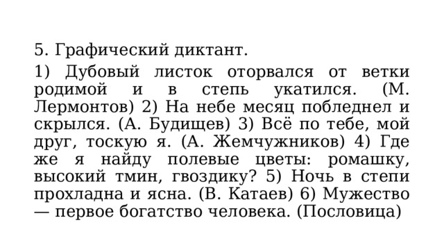 5. Графический диктант. 1) Дубовый листок оторвался от ветки родимой и в степь укатился. (М. Лермонтов) 2) На небе месяц побледнел и скрылся. (А. Будищев) 3) Всё по тебе, мой друг, тоскую я. (А. Жемчужников) 4) Где же я найду полевые цветы: ромашку, высокий тмин, гвоздику? 5) Ночь в степи прохладна и ясна. (В. Катаев) 6) Мужество — первое богатство человека. (Пословица) 