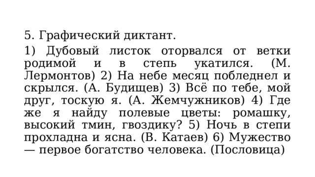 5. Графический диктант. 1) Дубовый листок оторвался от ветки родимой и в степь укатился. (М. Лермонтов) 2) На небе месяц побледнел и скрылся. (А. Будищев) 3) Всё по тебе, мой друг, тоскую я. (А. Жемчужников) 4) Где же я найду полевые цветы: ромашку, высокий тмин, гвоздику? 5) Ночь в степи прохладна и ясна. (В. Катаев) 6) Мужество — первое богатство человека. (Пословица) 