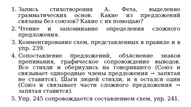 Запись стихотворения А. Фета, выделение грамматических основ. Какие из предложений связаны без союзов? Какие с их помощью? Чтение и запоминание определения сложного предложения. Комментирование схем, представленных в правиле и в упр. 239. Сопоставление предложений, объяснение знаков препинания, графическое сопровождение выводов. Все стихли и обернулись на говорившего (Союз и связывает однородные члены предложения → запятая не ставится). Шаги людей стихли, и я остался один (Союз и связывает части сложного предложения → запятая ставится). Упр. 245 сопровождается составлением схем, упр. 241. 