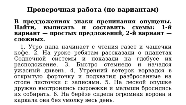 Проверочная работа (по вариантам) В предложениях знаки препинания опущены. Найти, выписать и составить схемы: 1-й вариант — простых предложений, 2-й вариант — сложных.  1. Утро папа начинает с чтения газет и чашечки кофе. 2. На уроке ребятам рассказали о планетах Солнечной системы и показали на глобусе их расположение. 3. Быстро стемнело и начался ужасный ливень. 4. Утренний ветерок ворвался в открытую форточку и подхватил разбросанные на столе листочки с записями. 5. На лесной опушке дружно выстроились сыроежки и малыши бросились их собирать. 6. На берёзе сидела огромная ворона и каркала она без умолку весь день. 