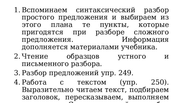 Вспоминаем синтаксический разбор простого предложения и выбираем из этого плана те пункты, которые пригодятся при разборе сложного предложения. Информация дополняется материалами учебника. Чтение образцов устного и письменного разбора. Разбор предложений упр. 249. Работа с текстом (упр. 250). Выразительно читаем текст, подбираем заголовок, пересказываем, выполняем задания. Синтаксический разбор указанных предложений. 