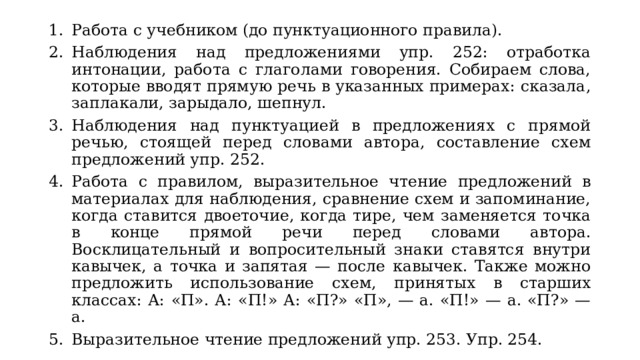 Работа с учебником (до пунктуационного правила). Наблюдения над предложениями упр. 252: отработка интонации, работа с глаголами говорения. Собираем слова, которые вводят прямую речь в указанных примерах: сказала, заплакали, зарыдало, шепнул. Наблюдения над пунктуацией в предложениях с прямой речью, стоящей перед словами автора, составление схем предложений упр. 252. Работа с правилом, выразительное чтение предложений в материалах для наблюдения, сравнение схем и запоминание, когда ставится двоеточие, когда тире, чем заменяется точка в конце прямой речи перед словами автора. Восклицательный и вопросительный знаки ставятся внутри кавычек, а точка и запятая — после кавычек. Также можно предложить использование схем, принятых в старших классах: А: «П». А: «П!» А: «П?» «П», — а. «П!» — а. «П?» — а. Выразительное чтение предложений упр. 253. Упр. 254. 