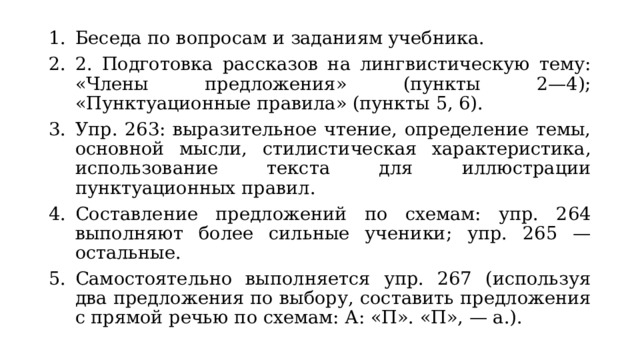 Беседа по вопросам и заданиям учебника. 2. Подготовка рассказов на лингвистическую тему: «Члены предложения» (пункты 2—4); «Пунктуационные правила» (пункты 5, 6). Упр. 263: выразительное чтение, определение темы, основной мысли, стилистическая характеристика, использование текста для иллюстрации пунктуационных правил. Составление предложений по схемам: упр. 264 выполняют более сильные ученики; упр. 265 — остальные. Самостоятельно выполняется упр. 267 (используя два предложения по выбору, составить предложения с прямой речью по схемам: А: «П». «П», — а.). 