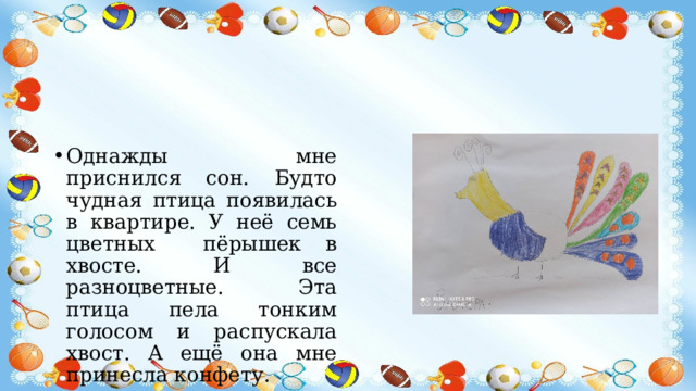 Однажды мне приснился сон. Будто чудная птица появилась в квартире. У неё семь цветных пёрышек в хвосте. И все разноцветные. Эта птица пела тонким голосом и распускала хвост. А ещё она мне принесла конфету. 