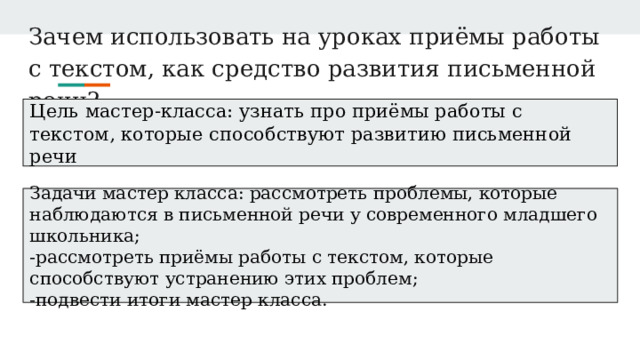 Зачем использовать на уроках приёмы работы с текстом, как средство развития письменной речи? Цель мастер-класса: узнать про приёмы работы с текстом, которые способствуют развитию письменной речи Задачи мастер класса: рассмотреть проблемы, которые наблюдаются в письменной речи у современного младшего школьника; -рассмотреть приёмы работы с текстом, которые способствуют устранению этих проблем; -подвести итоги мастер класса. 