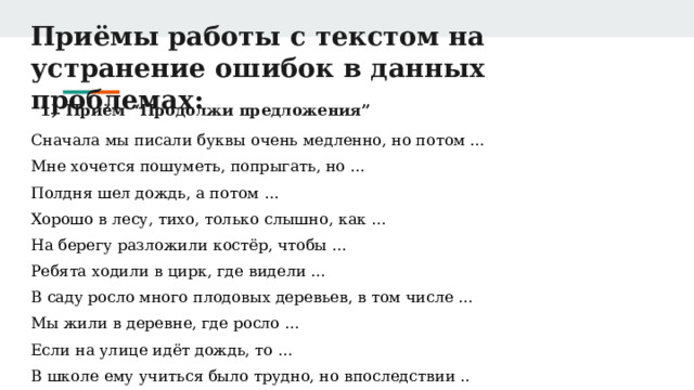 Приёмы работы с текстом на устранение ошибок в данных проблемах: Приём “Продолжи предложения” Сначала мы писали буквы очень медленно, но потом … Мне хочется пошуметь, попрыгать, но … Полдня шел дождь, а потом ... Хорошо в лесу, тихо, только слышно, как … На берегу разложили костёр, чтобы … Ребята ходили в цирк, где видели … В саду росло много плодовых деревьев, в том числе … Мы жили в деревне, где росло … Если на улице идёт дождь, то … В школе ему учиться было трудно, но впоследствии .. 