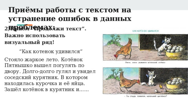 Приёмы работы с текстом на устранение ошибок в данных проблемах: 2)Приём “Продолжи текст”. Важно использовать визуальный ряд! “ Как котенок удивился” Стояло жаркое лето. Котёнок Пятнышко вышел погулять по двору. Долго-долго гулял и увидел соседский курятник. В котором находилась курочка и её яйца. Зашёл котёнок в курятник и…… 