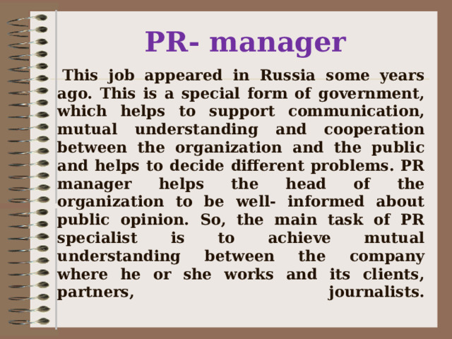       This job appeared in Russia some years ago. This is a special form of government, which helps to support communication, mutual understanding and cooperation between the organization and the public and helps to decide different problems. PR manager helps the head of the organization to be well- informed about public opinion. So, the main task of PR specialist is to achieve mutual understanding between the company where he or she works and its clients, partners, journalists.   PR- manager 