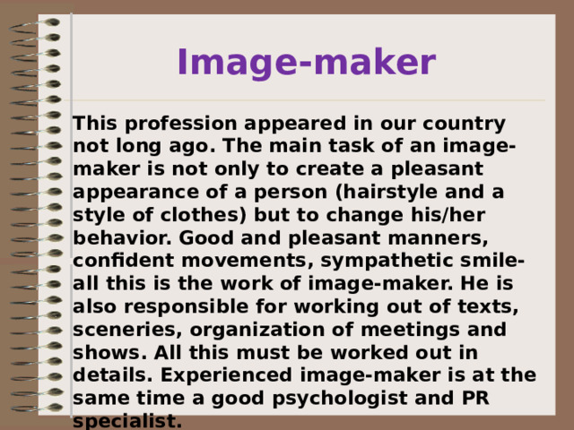 Image-maker This profession appeared in our country not long ago. The main task of an image- maker is not only to create a pleasant appearance of a person (hairstyle and a style of clothes) but to change his/her behavior. Good and pleasant manners, confident movements, sympathetic smile- all this is the work of image-maker. He is also responsible for working out of texts, sceneries, organization of meetings and shows. All this must be worked out in details. Experienced image-maker is at the same time a good psychologist and PR specialist. 