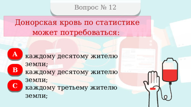 Вопрос № 12 Донорская кровь по статистике может потребоваться: А каждому десятому жителю земли; B каждому десятому жителю земли; C каждому третьему жителю земли;  