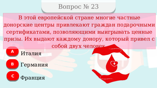 Вопрос № 23 В этой европейской стране многие частные донорские центры привлекают граждан подарочными сертификатами, позволяющими выигрывать ценные призы. Их выдают каждому донору, который привел с собой двух человек. А Италия B Германия C Франция  