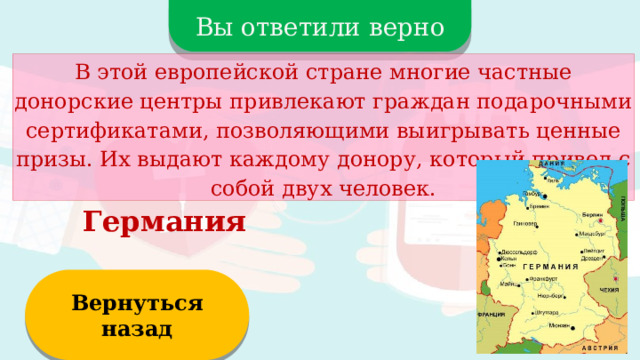 Вы ответили верно В этой европейской стране многие частные донорские центры привлекают граждан подарочными сертификатами, позволяющими выигрывать ценные призы. Их выдают каждому донору, который привел с собой двух человек. Германия Вернуться назад  