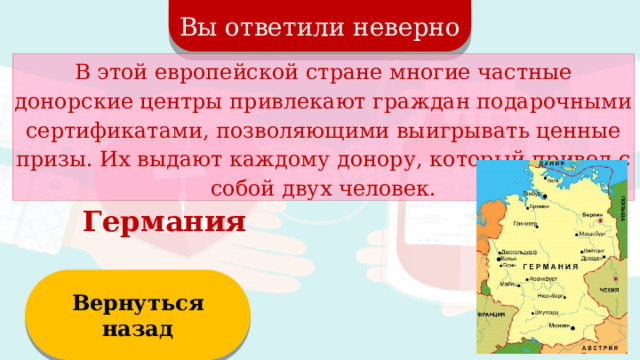 Вы ответили неверно В этой европейской стране многие частные донорские центры привлекают граждан подарочными сертификатами, позволяющими выигрывать ценные призы. Их выдают каждому донору, который привел с собой двух человек. Германия Вернуться назад  