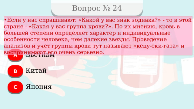 Вопрос № 24 Если у нас спрашивают: «Какой у вас знак зодиака?» - то в этой стране - «Какая у вас группа крови?». По их мнению, кровь в большей степени определяет характер и индивидуальные особенности человека, чем далекие звезды. Проведение анализов и учет группы крови тут называют «кецу-еки-гата» и воспринимают его очень серьезно. А Вьетнам B Китай C Япония  