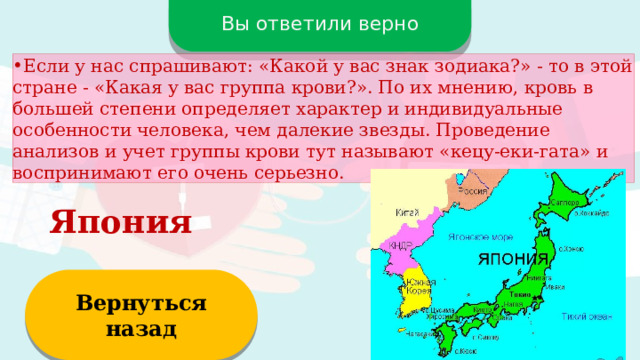 Вы ответили верно Если у нас спрашивают: «Какой у вас знак зодиака?» - то в этой стране - «Какая у вас группа крови?». По их мнению, кровь в большей степени определяет характер и индивидуальные особенности человека, чем далекие звезды. Проведение анализов и учет группы крови тут называют «кецу-еки-гата» и воспринимают его очень серьезно. Япония Вернуться назад  