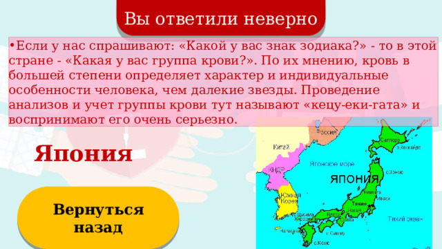 Вы ответили неверно Если у нас спрашивают: «Какой у вас знак зодиака?» - то в этой стране - «Какая у вас группа крови?». По их мнению, кровь в большей степени определяет характер и индивидуальные особенности человека, чем далекие звезды. Проведение анализов и учет группы крови тут называют «кецу-еки-гата» и воспринимают его очень серьезно. Япония Вернуться назад  
