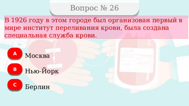 Вопрос № 26 В 1926 году в этом городе был организован первый в мире институт переливания крови, была создана специальная служба крови. А Москва B Нью-Йорк C Берлин  