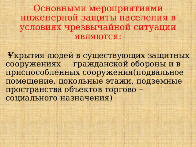 Основными мероприятиями инженерной защиты населения в условиях чрезвычайной ситуации являются:  Укрытия людей в существующих защитных сооружениях гражданской обороны и в приспособленных сооружения(подвальное помещение, цокольные этажи, подземные пространства объектов торгово – социального назначения) 