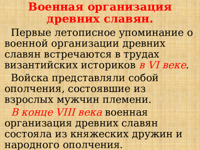 Военная организация древних славян.  Первые летописное упоминание о военной организации древних славян встречаются в трудах византийских историков в VI веке .  Войска представляли собой ополчения, состоявшие из взрослых мужчин племени.  В конце VIII века военная организация древних славян состояла из княжеских дружин и народного ополчения.  Широко использовался ладейный флот для морских походов. 