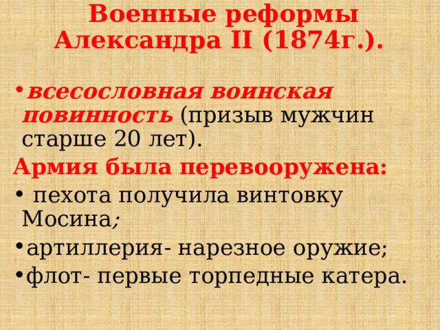 Военные реформы Александра II (1874г.).   всесословная воинская повинность  (призыв мужчин старше 20 лет). Армия была перевооружена:  пехота получила винтовку Мосина ; артиллерия- нарезное оружие; флот- первые торпедные катера.  