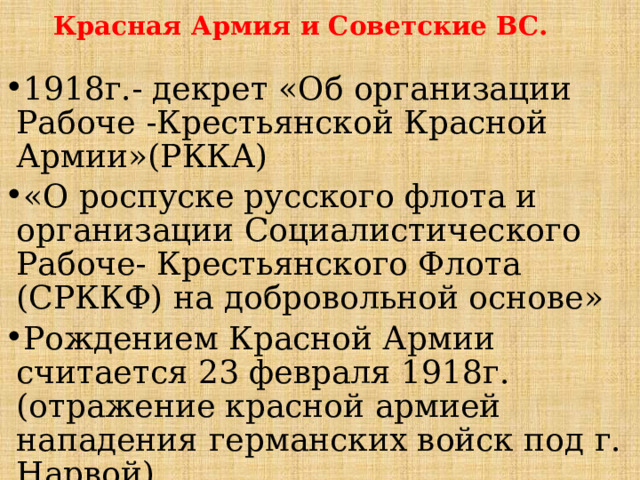 Красная Армия и Советские ВС. 1918г.- декрет «Об организации Рабоче -Крестьянской Красной Армии»(РККА) «О роспуске русского флота и организации Социалистического Рабоче- Крестьянского Флота (СРККФ) на добровольной основе» Рождением Красной Армии считается 23 февраля 1918г. (отражение красной армией нападения германских войск под г. Нарвой). 