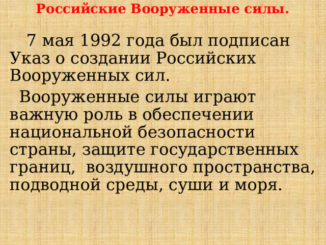 Российские Вооруженные силы.  7 мая 1992 года был подписан Указ о создании Российских Вооруженных сил. Вооруженные силы играют важную роль в обеспечении национальной безопасности страны, защите государственных границ, воздушного пространства, подводной среды, суши и моря. 