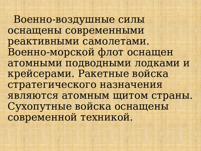 Военно-воздушные силы оснащены современными реактивными самолетами. Военно-морской флот оснащен атомными подводными лодками и крейсерами. Ракетные войска стратегического назначения являются атомным щитом страны. Сухопутные войска оснащены современной техникой. 