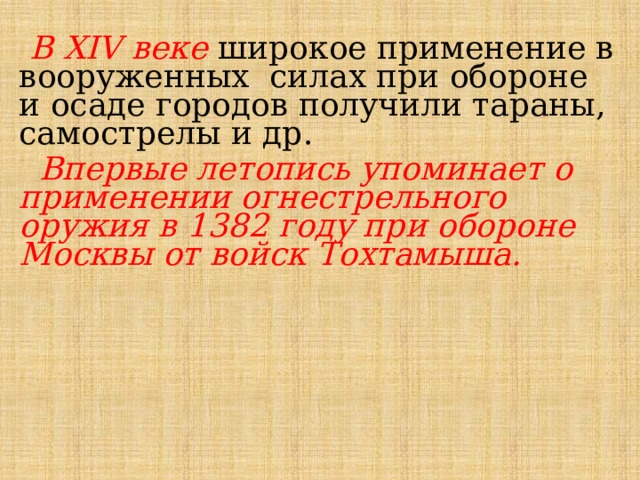  В XIV веке широкое применение в вооруженных силах при обороне и осаде городов получили тараны, самострелы и др.  Впервые летопись упоминает о применении огнестрельного оружия в 1382 году при обороне Москвы от войск Тохтамыша. 