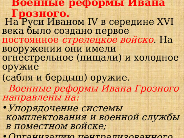 Военные реформы Ивана Грозного.  На Руси Иваном IV в середине XVI века было создано первое постоянное стрелецкое войско . На вооружении они имели огнестрельное (пищали) и холодное оружие (сабля и бердыш) оружие.  Военные реформы Ивана Грозного  направлены на: Упорядочение системы комплектования и военной службы в поместном войске; Организацию централизованного управления армией; Создание постоянного стрелецкого войска;  