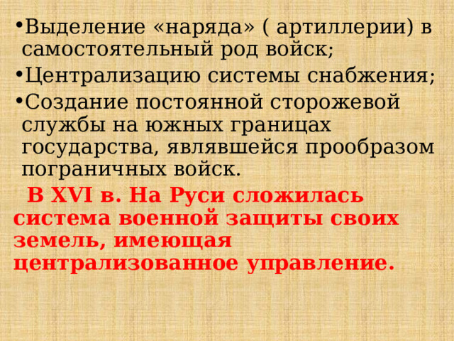 Выделение «наряда» ( артиллерии) в самостоятельный род войск; Централизацию системы снабжения; Создание постоянной сторожевой службы на южных границах государства, являвшейся прообразом пограничных войск.  В XVI в. На Руси сложилась система военной защиты своих земель, имеющая централизованное управление. 