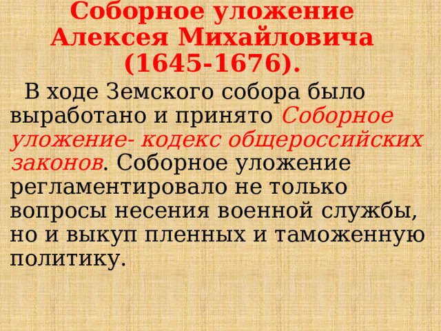 Соборное уложение Алексея Михайловича (1645-1676).  В ходе Земского собора было выработано и принято Соборное уложение- кодекс общероссийских законов . Соборное уложение регламентировало не только вопросы несения военной службы, но и выкуп пленных и таможенную политику. 