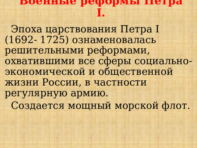 Военные реформы Петра I.    Эпоха царствования Петра I (1692- 1725) ознаменовалась решительными реформами, охватившими все сферы социально- экономической и общественной жизни России, в частности регулярную армию.  Создается мощный морской флот. 