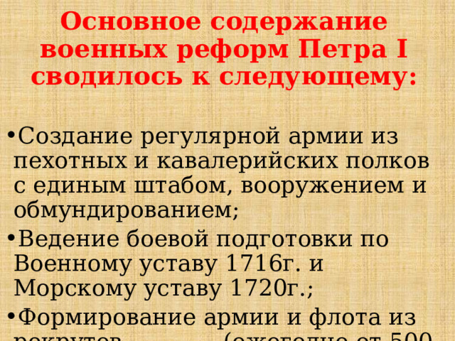 Основное содержание военных реформ Петра I сводилось к следующему:  Создание регулярной армии из пехотных и кавалерийских полков с единым штабом, вооружением и обмундированием; Ведение боевой подготовки по Военному уставу 1716г. и Морскому уставу 1720г.; Формирование армии и флота из рекрутов (ежегодно от 500 душ податного населения выставлялся 1 рекрут); 