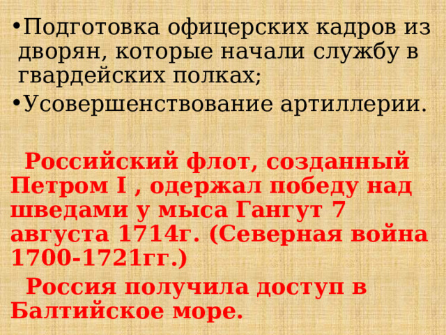 Подготовка офицерских кадров из дворян, которые начали службу в гвардейских полках; Усовершенствование артиллерии.  Российский флот, созданный Петром I , одержал победу над шведами у мыса Гангут 7 августа 1714г. (Северная война 1700-1721гг.)  Россия получила доступ в Балтийское море. 