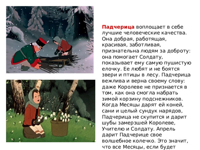 Падчерица воплощает в себе лучшие человеческие качества. Она добрая, работящая, красивая, заботливая, признательна людям за доброту: она помогает Солдату, показывает ему самую пушистую елочку. Ее любят и не боятся звери и птицы в лесу. Падчерица вежлива и верна своему слову: даже Королеве не признается в том, как она смогла набрать зимой корзину подснежников. Когда Месяцы дарят ей коней, сани и целый сундук нарядов, Падчерица не скупится и дарит шубы замерзшей Королеве, Учителю и Солдату. Апрель дарит Падчерице свое волшебное колечко. Это значит, что все Месяцы, если будет надо, придут ей на помощь. 