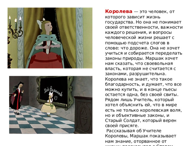Королева — это человек, от которого зависит жизнь государства. Но она не понимает своей ответственности, важности каждого решения, и вопросы человеческой жизни решает с помощью подсчета слогов в слове: что дороже. Она не хочет учиться и собирается переделать законы природы. Маршак хочет нам сказать, что своевольная власть, которая не считается с законами, разрушительна. Королева не знает, что такое благодарность, и думает, что все можно купить, и в конце пьесы остается одна, без своей свиты. Рядом лишь Учитель, который хотел объяснить ей, что в мире есть не только королевская воля, но и объективные законы, и Старый Солдат, который верен своей присяге.  Рассказывая об Учителе Королевы, Маршак показывает нам знание, оторванное от жизни; рассказывая о Старом Солдате, писатель говорит о народной доброте и мудрости . 